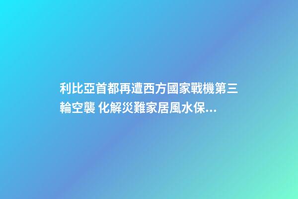 利比亞首都再遭西方國家戰機第三輪空襲 化解災難家居風水保你遇難呈祥